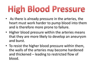 • As there is already pressure in the arteries, the
heart must work harder to pump blood into them
and is therefore more prone to failure.
• Higher blood pressure within the arteries means
that they are more likely to develop an aneurysm
and burst.
• To resist the higher blood pressure within them,
the walls of the arteries may become hardened
and thickened – leading to restricted flow of
blood.

 