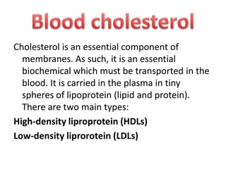 Cholesterol is an essential component of
membranes. As such, it is an essential
biochemical which must be transported in the
blood. It is carried in the plasma in tiny
spheres of lipoprotein (lipid and protein).
There are two main types:
High-density liproprotein (HDLs)
Low-density liprorotein (LDLs)

 
