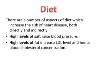 There are a number of aspects of diet which
increase the risk of heart disease, both
directly and indirectly:
• High levels of salt raise blood pressure.
• High levels of fat increase LDL level and hence
blood cholesterol concentration.

 