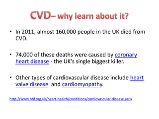• In 2011, almost 160,000 people in the UK died from
CVD.
• 74,000 of these deaths were caused by coronary
heart disease - the UK's single biggest killer.
• Other types of cardiovascular disease include heart
valve disease and cardiomyopathy.
http://www.bhf.org.uk/heart-health/conditions/cardiovascular-disease.aspx

 