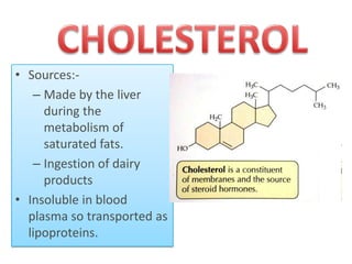 • Sources:– Made by the liver
during the
metabolism of
saturated fats.
– Ingestion of dairy
products
• Insoluble in blood
plasma so transported as
lipoproteins.

 
