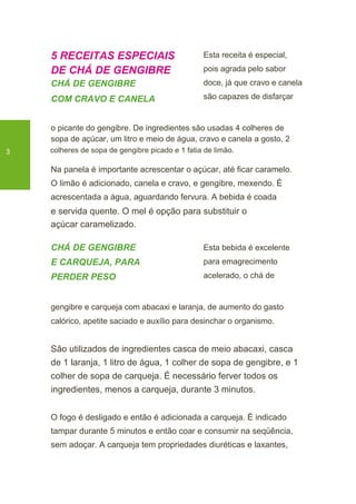 5 RECEITAS ESPECIAIS
DE CHÁ DE GENGIBRE
CHÁ DE GENGIBRE
COM CRAVO E CANELA
Esta receita é especial,
pois agrada pelo sabor
doce, já que cravo e canela
são capazes de disfarçar
o picante do gengibre. De ingredientes são usadas 4 colheres de
sopa de açúcar, um litro e meio de água, cravo e canela a gosto, 2
3 colheres de sopa de gengibre picado e 1 fatia de limão.
Na panela é importante acrescentar o açúcar, até ficar caramelo.
O limão é adicionado, canela e cravo, e gengibre, mexendo. É
acrescentada a água, aguardando fervura. A bebida é coada
e servida quente. O mel é opção para substituir o
açúcar caramelizado.
CHÁ DE GENGIBRE
E CARQUEJA, PARA
PERDER PESO
Esta bebida é excelente
para emagrecimento
acelerado, o chá de
gengibre e carqueja com abacaxi e laranja, de aumento do gasto
calórico, apetite saciado e auxílio para desinchar o organismo.
São utilizados de ingredientes casca de meio abacaxi, casca
de 1 laranja, 1 litro de água, 1 colher de sopa de gengibre, e 1
colher de sopa de carqueja. É necessário ferver todos os
ingredientes, menos a carqueja, durante 3 minutos.
O fogo é desligado e então é adicionada a carqueja. É indicado
tampar durante 5 minutos e então coar e consumir na seqüência,
sem adoçar. A carqueja tem propriedades diuréticas e laxantes,
 