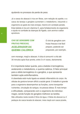 ajudando no processo da perda de peso.
Já a casca do abacaxi é rica em fibras, com redução do apetite, e a
casca da laranja e gengibre aumentam o metabolismo, induzindo o
organismo ao gasto de mais energia, mesmo em condição parada.
Esta bebida é rica em vitamina C, para fortalecimento do organismo
e ajuda no combate às doenças do fígado, com aroma e sabor
4 agradáveis.
CHÁ DE GENGIBRE COM
FRUTAS FRESCAS,
ACELERADOR DA
QUEIMA CALÓRICA
O chá de gengibre com
frutas frescas é de fácil
preparo, podendo ser
preparado, por exemplo,
com morango, maçã e abacaxi. A dica é consumir o chá até
30 minutos após ficar pronto, entre 3 e 4 vezes, diariamente.
E é importante beber quente, pois a bebida é termogênica,
acelerando o metabolismo, e queima calórica. O fator principal
para o efeito termogênico é o gengibre, e que apresenta
também ação antiinflamatória.
A obesidade está muito ligada ao estado inflamatório do corpo. As
células de gordura tornam difícil a saúde geral. O trabalho é grande
para o organismo desempenhar as funções, como transportar
nutrientes, circulação do sangue, na pessoa obesa. É mais tempo
e dificuldade, comparando com o organismo do indivíduo
magro, sendo função do gengibre melhorar as tarefas.
São utilizados nesta receita 2 litros de água, 4 fatias de abacaxi ou 4
pedaços de casca lavada do abacaxi, meia maçã com casca picada,
 