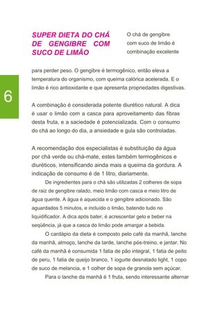 SUPER DIETA DO CHÁ
DE GENGIBRE COM
SUCO DE LIMÃO
O chá de gengibre
com suco de limão é
combinação excelente
6
para perder peso. O gengibre é termogênico, então eleva a
temperatura do organismo, com queima calórica acelerada. E o
limão é rico antioxidante e que apresenta propriedades digestivas.
A combinação é considerada potente diurético natural. A dica
é usar o limão com a casca para aproveitamento das fibras
desta fruta, e a saciedade é potencializada. Com o consumo
do chá ao longo do dia, a ansiedade e gula são controladas.
A recomendação dos especialistas é substituição da água
por chá verde ou chá-mate, estes também termogênicos e
diuréticos, intensificando ainda mais a queima da gordura. A
indicação de consumo é de 1 litro, diariamente.
De ingredientes para o chá são utilizadas 2 colheres de sopa
de raiz de gengibre ralado, meio limão com casca e meio litro de
água quente. A água é aquecida e o gengibre adicionado. São
aguardados 5 minutos, e incluído o limão, batendo tudo no
liquidificador. A dica após bater, é acrescentar gelo e beber na
seqüência, já que a casca do limão pode amargar a bebida.
O cardápio da dieta é composto pelo café da manhã, lanche
da manhã, almoço, lanche da tarde, lanche pós-treino, e jantar. No
café da manhã é consumida 1 fatia de pão integral, 1 fatia de peito
de peru, 1 fatia de queijo branco, 1 iogurte desnatado light, 1 copo
de suco de melancia, e 1 colher de sopa de granola sem açúcar.
Para o lanche da manhã é 1 fruta, sendo interessante alternar
 