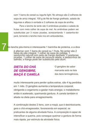 com 1 barra de cereal ou iogurte light. No almoço são 2 colheres de
sopa de arroz integral, 100 g de filé de frango grelhado, salada de
legumes e alface à vontade e 2 colheres de sopa de ervilha.
Para o lanche da tarde são 5 amêndoas picadas e salada de
frutas com meia colher de sopa de mel. As amêndoas podem ser
substituídas por 3 nozes picadas, acrescentando 1 castanha-do-
pará, tornando o lanche mais rico em antioxidantes.
7No lanche pós-treino é interessante 1 barrinha de proteína, e a dica
é alternar com 1 barra de cereal ou 1 fruta. No jantar são 2
fatias de pão integral, 1 colher de sopa de cottage, 1
sanduíche natural com peito de frango desfiado, 2 azeitonas
picadas, 1 colher de sopa de cenoura ralada, e pedacinhos de
salmão; o frango pode ser substituído pelo atum.
DIETA DO CHÁ
DE GENGIBRE,
MAÇÃ E CANELA
O gengibre de sabor
marcante está na lista
dos itens termogênicos,
muito interessante para perder quilos extras, são 4 kg perdidos
em 1 mês. O gengibre aumenta a temperatura corporal,
obrigando o organismo a gastar mais energia; o metabolismo
então é acelerado, queimando gordura. A canela também é
aliada na dieta para emagrecimento.
A combinação destes 2 itens, com a maçã, que é desintoxicante,
gera o chá emagrecedor, favorecendo em especial, os
praticantes de alguma atividade física. A composição é capaz de
intensificar a queima, pois consegue queimar a gordura de forma
mais rápida, por estímulo da atividade física.
 