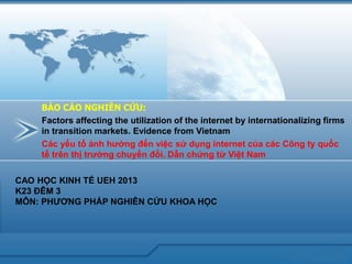 www.trungtamtinhoc.edu.vn 
Factors affecting the utilization of the internet by internationalizing firms 
in transition markets. Evidence from Vietnam 
BÁO CÁO NGHIÊN CỨU: 
Các yếu tố ảnh hưởng đến việc sử dụng internet của các Công ty quốc tế trên thị trường chuyển đổi. Dẫn chứng từ Việt Nam 
CAO HỌC KINH TẾ UEH 2013 
K23 ĐÊM 3 
MÔN: PHƯƠNG PHÁP NGHIÊN CỨU KHOA HỌC  