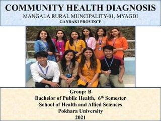 COMMUNITY HEALTH DIAGNOSIS
MANGALA RURAL MUNCIPALITY-01, MYAGDI
GANDAKI PROVINCE
Group: B
Bachelor of Public Health, 6th Semester
School of Health and Allied Sciences
Pokhara University
2021
 