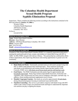The Columbus Health Department
                       Sexual Health Program
                    Syphilis Elimination Proposal
Instructions: Please complete the following sections according to the instructions contained in the
RFP and submit by January 15, 2006 to:
        Wynette Collins
        Columbus Health Department
        240 Parsons Avenue
        Columbus OH 43215
Or fax to:
        614-645-0736

PROGRAM INFORMATION
Name: Project Open Hand-Columbus
Director: Joyce Herman
Address: 1699 West Mound Street, Columbus OH 43223
Phone: 614.437.2883
Fax: 614.278.3143
Email: ashrops@lifecarealliance.org

 PROGRAM BACKGROUND
Founded in 1994, Project Open Hand-Columbus (POHC) is a nonprofit organization dedicated to
meeting the nutritional needs of men, women, and children in Central Ohio living with HIV or
AIDS. In 2004, POHC merged with LifeCare Alliance. This partnership has combined the efforts
of these organizations, thus improving efficiencies and creating opportunities to greater serve the
community.

SERVICES PROVIDED
  • Home-Delivered Meals: Nutritionally enriched meals are delivered to people living with
    HIV or AIDS to help optimize their nutritional status. These nutritious meals help
    individuals avoid malnutrition and wasting, thereby improving their quality of life.
    Currently, POHC serves 100 clients seven frozen meals and one cold meal per week.
  • Food Pantry: The POHC food pantry provides pantry bags for approximately 125
    households each month. Pantry bags include nonperishable food items, fresh fruits and
    vegetables, milk, and personal care items such as toothpaste, toilet paper, and bath soap. In
    addition, clients needing nutritional supplements receive Ensure.
  • Monthly Congregate Lunches: Hot meals are served to approximately 50 individuals
    during educational programs focusing on nutritional issues and life skills.
  • Nutrition Counseling: This service is provided to empower individuals living with HIV/
    AIDS to take control of their own nutritional needs and begin to understand the important
    role nutrition can play in fighting the disease.
 