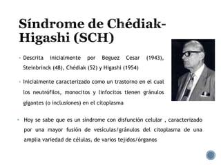  Descrita inicialmente por Beguez Cesar (1943),
Steinbrinck (48), Chédiak (52) y Higashi (1954)
 Inicialmente caracterizado como un trastorno en el cual
los neutrófilos, monocitos y linfocitos tienen gránulos
gigantes (o inclusiones) en el citoplasma
 Hoy se sabe que es un síndrome con disfunción celular , caracterizado
por una mayor fusión de vesículas/gránulos del citoplasma de una
amplia variedad de células, de varios tejidos/órganos
 