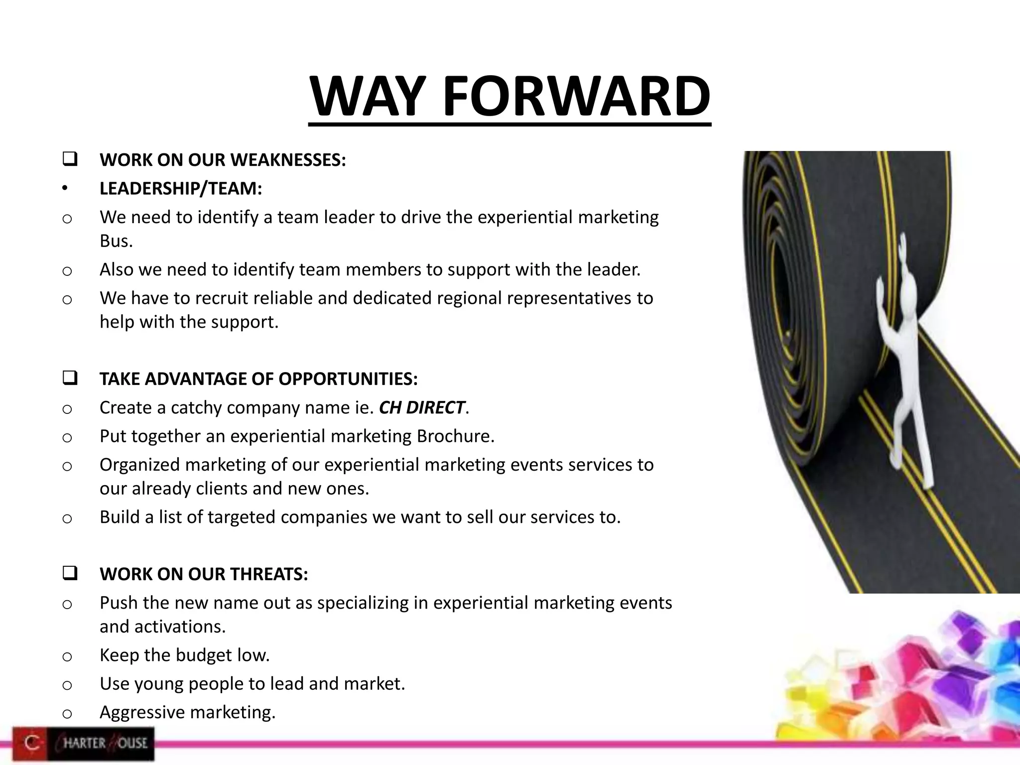 WAY FORWARD
 WORK ON OUR WEAKNESSES:
• LEADERSHIP/TEAM:
o We need to identify a team leader to drive the experiential marketing
Bus.
o Also we need to identify team members to support with the leader.
o We have to recruit reliable and dedicated regional representatives to
help with the support.
 TAKE ADVANTAGE OF OPPORTUNITIES:
o Create a catchy company name ie. CH DIRECT.
o Put together an experiential marketing Brochure.
o Organized marketing of our experiential marketing events services to
our already clients and new ones.
o Build a list of targeted companies we want to sell our services to.
 WORK ON OUR THREATS:
o Push the new name out as specializing in experiential marketing events
and activations.
o Keep the budget low.
o Use young people to lead and market.
o Aggressive marketing.
 