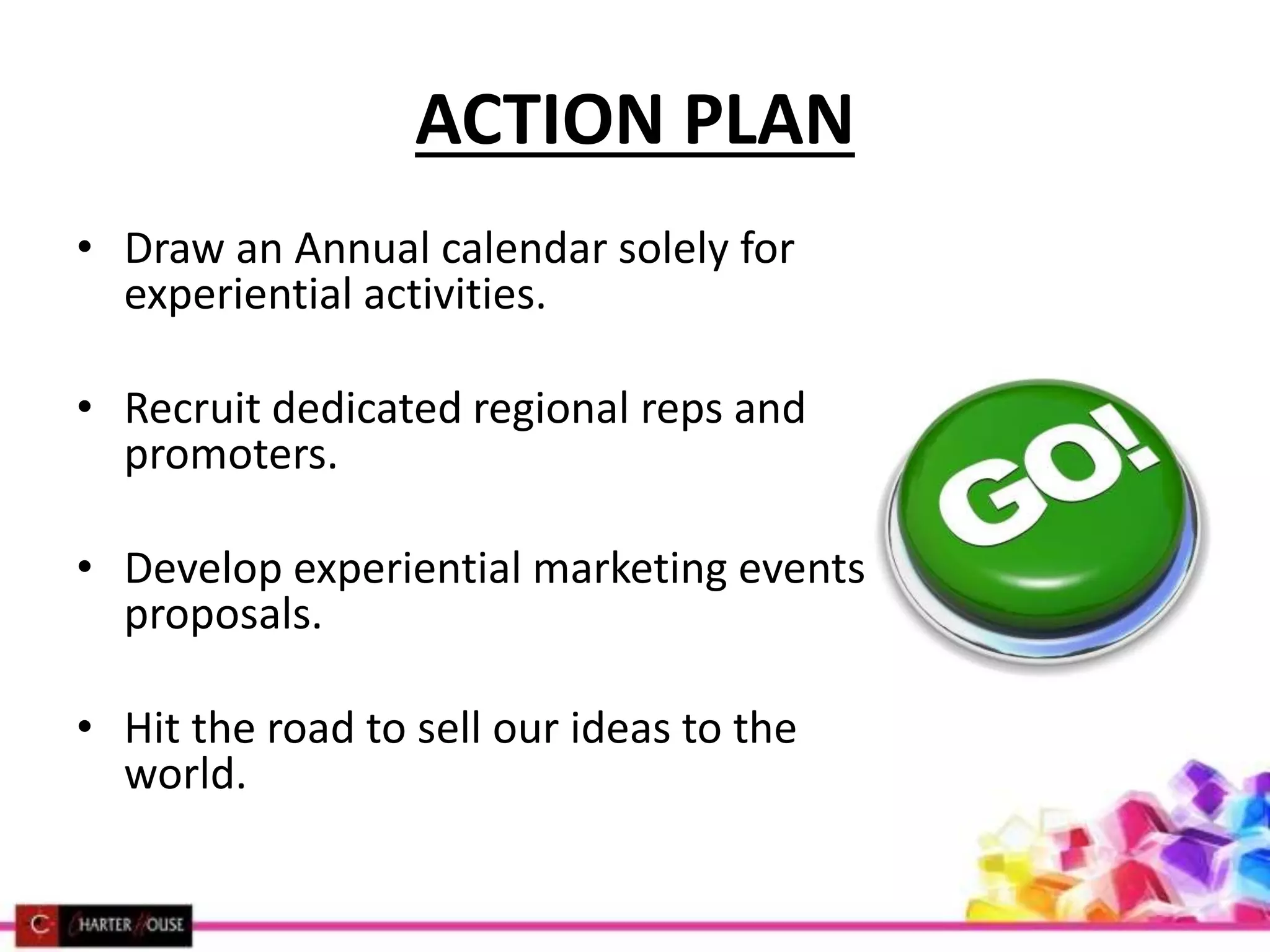 ACTION PLAN
• Draw an Annual calendar solely for
experiential activities.
• Recruit dedicated regional reps and
promoters.
• Develop experiential marketing events
proposals.
• Hit the road to sell our ideas to the
world.
 