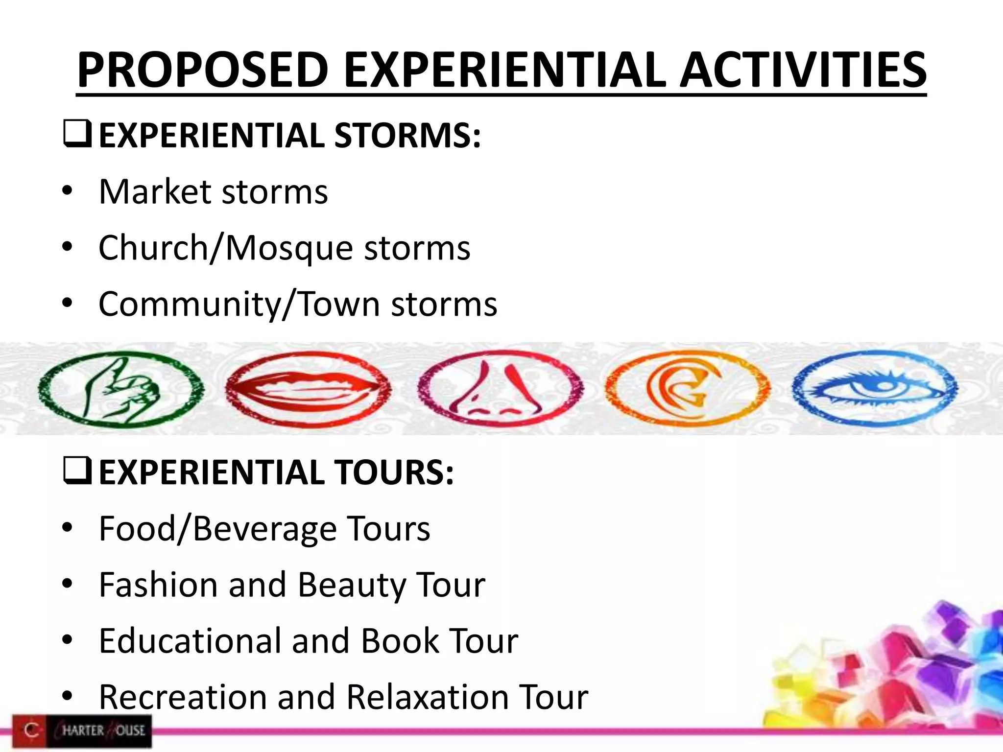 PROPOSED EXPERIENTIAL ACTIVITIES
EXPERIENTIAL STORMS:
• Market storms
• Church/Mosque storms
• Community/Town storms
EXPERIENTIAL TOURS:
• Food/Beverage Tours
• Fashion and Beauty Tour
• Educational and Book Tour
• Recreation and Relaxation Tour
 