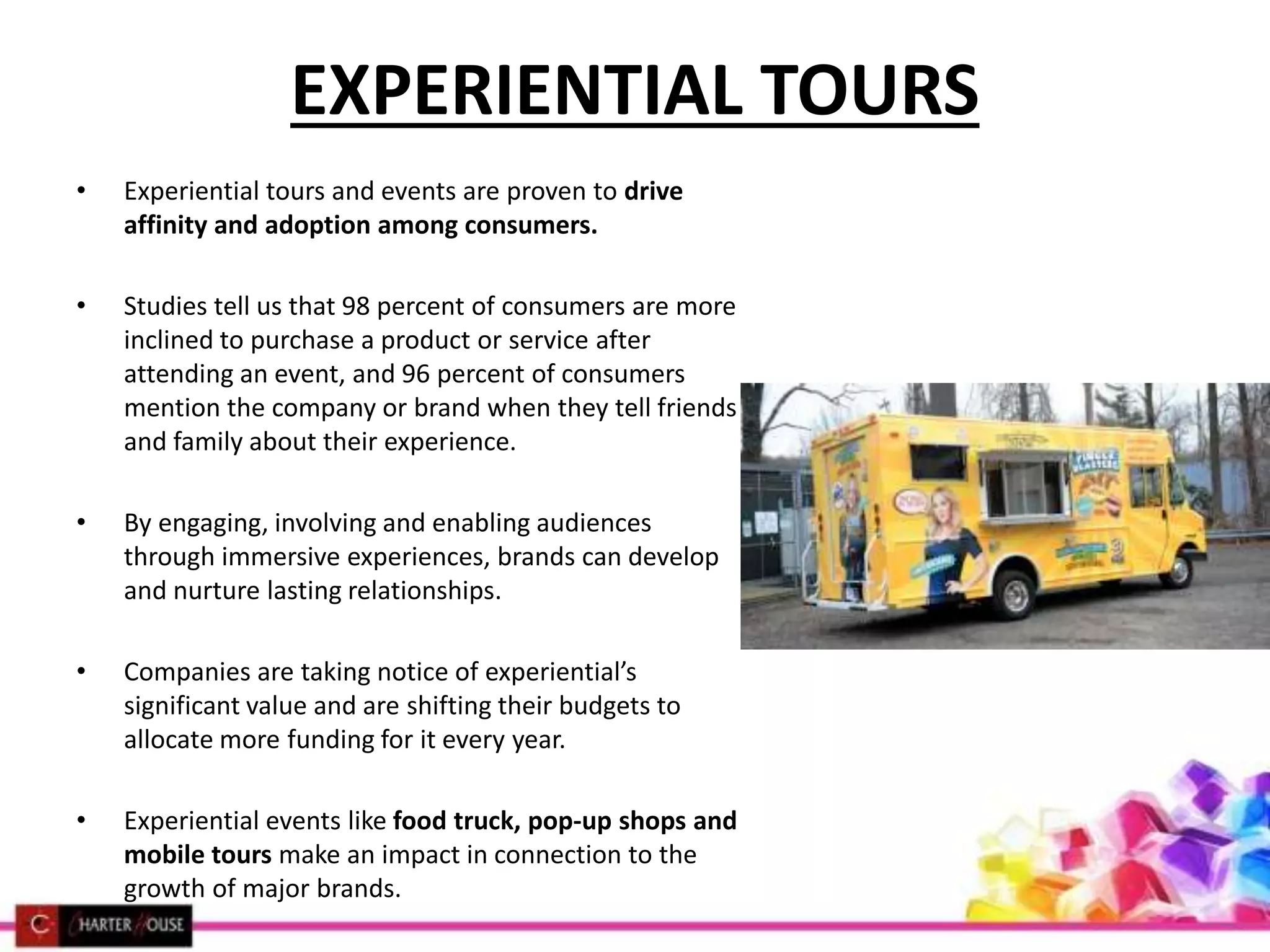 EXPERIENTIAL TOURS
• Experiential tours and events are proven to drive
affinity and adoption among consumers.
• Studies tell us that 98 percent of consumers are more
inclined to purchase a product or service after
attending an event, and 96 percent of consumers
mention the company or brand when they tell friends
and family about their experience.
• By engaging, involving and enabling audiences
through immersive experiences, brands can develop
and nurture lasting relationships.
• Companies are taking notice of experiential’s
significant value and are shifting their budgets to
allocate more funding for it every year.
• Experiential events like food truck, pop-up shops and
mobile tours make an impact in connection to the
growth of major brands.
 