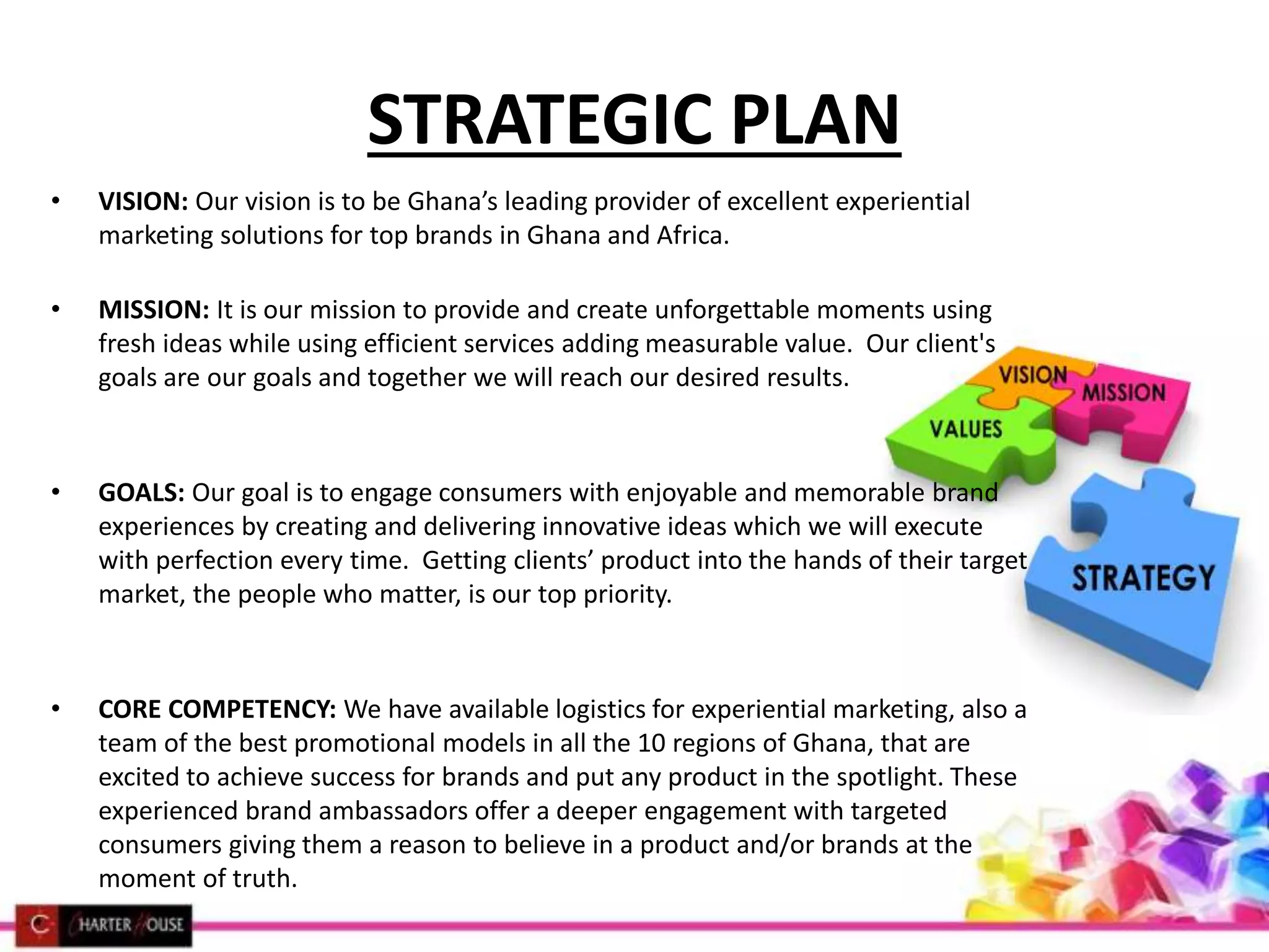 STRATEGIC PLAN
• VISION: Our vision is to be Ghana’s leading provider of excellent experiential
marketing solutions for top brands in Ghana and Africa.
• MISSION: It is our mission to provide and create unforgettable moments using
fresh ideas while using efficient services adding measurable value. Our client's
goals are our goals and together we will reach our desired results.
• GOALS: Our goal is to engage consumers with enjoyable and memorable brand
experiences by creating and delivering innovative ideas which we will execute
with perfection every time. Getting clients’ product into the hands of their target
market, the people who matter, is our top priority.
• CORE COMPETENCY: We have available logistics for experiential marketing, also a
team of the best promotional models in all the 10 regions of Ghana, that are
excited to achieve success for brands and put any product in the spotlight. These
experienced brand ambassadors offer a deeper engagement with targeted
consumers giving them a reason to believe in a product and/or brands at the
moment of truth.
 