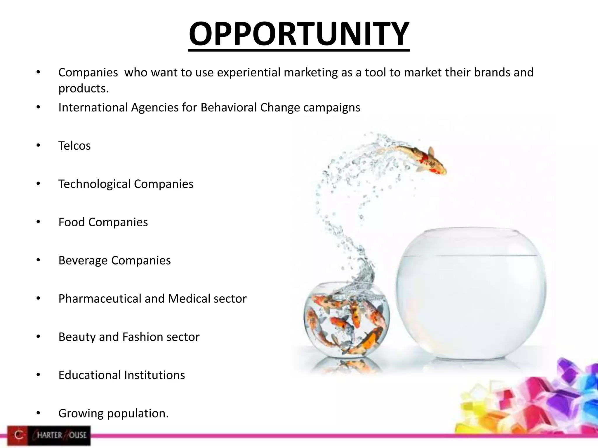 OPPORTUNITY
• Companies who want to use experiential marketing as a tool to market their brands and
products.
• International Agencies for Behavioral Change campaigns
• Telcos
• Technological Companies
• Food Companies
• Beverage Companies
• Pharmaceutical and Medical sector
• Beauty and Fashion sector
• Educational Institutions
• Growing population.
 