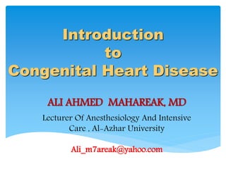 Introduction
to
Congenital Heart Disease
ALI AHMED MAHAREAK, MD
Lecturer Of Anesthesiology And Intensive
Care , Al-Azhar University
Ali_m7areak@yahoo.com
 