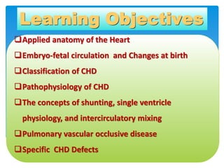 Learning Objectives
Applied anatomy of the Heart
Embryo-fetal circulation and Changes at birth
Classification of CHD
P...