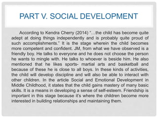 PART V. SOCIAL DEVELOPMENT 
According to Kendra Cherry (2014) “…the child has become quite 
adept at doing things independently and is probably quite proud of 
such accomplishments.” It is the stage wherein the child becomes 
more competent and confident. JM, from what we have observed is a 
friendly boy. He talks to everyone and he does not choose the person 
he wants to mingle with. He talks to whoever is beside him. He also 
mentioned that he likes sports- martial arts and basketball and 
because of these he is close to all boys. In these kinds of activities, 
the child will develop discipline and will also be able to interact with 
other children. In the article Social and Emotional Development in 
Middle Childhood, it states that the child gains mastery of many basic 
skills. It is a means in developing a sense of self-esteem. Friendship is 
important in this stage because it’s where the children become more 
interested in building relationships and maintaining them. 
 