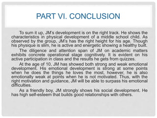 PART VI. CONCLUSION 
To sum it up, JM’s development is on the right track. He shows the 
characteristics in physical development of a middle school child. As 
observed by the group, JM’s has the right height for his age. Though 
his physique is slim, he is active and energetic showing a healthy built. 
The diligence and attention span of JM on academic matters 
exhibits concrete operational stage cognitively. It is evident on his 
active participation in class and the results he gets from quizzes. 
At the age of 10, JM has showed both strong and weak emotional 
development. His emotional development is strong at some points 
when he does the things he loves the most, however, he is also 
emotionally weak at points when he is not motivated. Thus, with the 
right motivation and guidance, JM will be able to surpass his emotional 
difficulties. 
As a friendly boy, JM strongly shows his social development. He 
has high self-esteem that builds good relationships with others. 
 