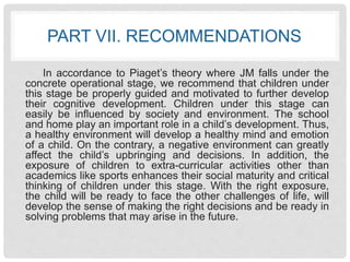 PART VII. RECOMMENDATIONS 
In accordance to Piaget’s theory where JM falls under the 
concrete operational stage, we recommend that children under 
this stage be properly guided and motivated to further develop 
their cognitive development. Children under this stage can 
easily be influenced by society and environment. The school 
and home play an important role in a child’s development. Thus, 
a healthy environment will develop a healthy mind and emotion 
of a child. On the contrary, a negative environment can greatly 
affect the child’s upbringing and decisions. In addition, the 
exposure of children to extra-curricular activities other than 
academics like sports enhances their social maturity and critical 
thinking of children under this stage. With the right exposure, 
the child will be ready to face the other challenges of life, will 
develop the sense of making the right decisions and be ready in 
solving problems that may arise in the future. 
 