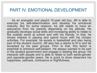 PART IV. EMOTIONAL DEVELOPMENT 
As an energetic and playful 10-year old boy, JM is able to 
exercise his self-determination and develop his emotional 
maturity. But for some reasons, he still needs to have an 
assurance from his parents depending on his attitude. He 
gradually develops social skills and increasing ability to relate to 
the outside world at school and with his friends. In that, he 
shows interest in playing and spend hours with his chosen 
activities. For example, he excels in basketball and also being 
part of the student council. JM also has a desire to fit in and be 
accepted by his peer groups. Prior to that, this factor is 
essential to enhance self-esteem. He always wanted to be part 
in the student government and engage in leading the group. He 
interacts with people and is able to relate to both same-gender 
and opposite-gender peers. He is quick to show observers his 
happiness, sadness, confusions or frightfulness. 
 