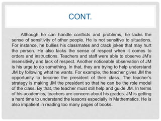 CONT. 
Although he can handle conflicts and problems, he lacks the 
sense of sensitivity of other people. He is not sensitive to situations. 
For instance, he bullies his classmates and crack jokes that may hurt 
the person. He also lacks the sense of respect when it comes to 
orders and instructions. Teachers and staff were able to observe JM’s 
insensitivity and lack of respect. Another noticeable observation of JM 
is his urge to do something. In that, they are trying to help understand 
JM by following what he wants. For example, the teacher gives JM the 
opportunity to become the president of their class. The teacher’s 
strategy is making JM the president so that he can be the role model 
of the class. By that, the teacher must still help and guide JM. In terms 
of his academics, teachers are concern about his grades. JM is getting 
a hard time to understand the lessons especially in Mathematics. He is 
also impatient in reading too many pages of books. 
 