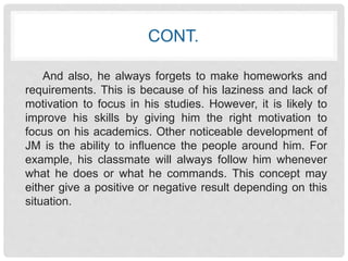 CONT. 
And also, he always forgets to make homeworks and 
requirements. This is because of his laziness and lack of 
motivation to focus in his studies. However, it is likely to 
improve his skills by giving him the right motivation to 
focus on his academics. Other noticeable development of 
JM is the ability to influence the people around him. For 
example, his classmate will always follow him whenever 
what he does or what he commands. This concept may 
either give a positive or negative result depending on this 
situation. 
 