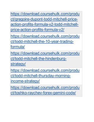 https://download.coursehulk.com/produ
ct/gregoire-dupont-todd-mitchell-price-
action-profits-formula-v2-todd-mitchell-
price-action-profits-formula-v2/
https://download.coursehulk.com/produ
ct/todd-mitchell-the-10-year-trading-
formula/
https://download.coursehulk.com/produ
ct/todd-mitchell-the-hindenburg-
strategy/
https://download.coursehulk.com/produ
ct/todd-mitchell-thursday-morning-
income-strategy/
https://download.coursehulk.com/produ
ct/toshko-raychev-forex-gemini-code/
 