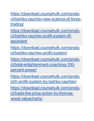 https://download.coursehulk.com/produ
ct/toshko-raychev-new-science-of-forex-
trading/
https://download.coursehulk.com/produ
ct/toshko-raychev-profit-system-itf-
assistant/
https://download.coursehulk.com/produ
ct/toshko-raychev-profit-system/
https://download.coursehulk.com/produ
ct/total-enlightenment-coaching-100-
percent-power/
https://download.coursehulk.com/produ
ct/tr-profit-system-by-toshko-raychev/
https://download.coursehulk.com/produ
ct/trade-the-price-action-by-thomas-
wood-valuecharts/
 