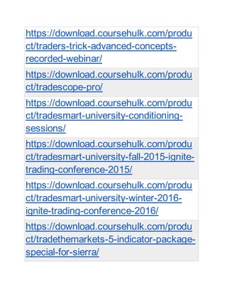 https://download.coursehulk.com/produ
ct/traders-trick-advanced-concepts-
recorded-webinar/
https://download.coursehulk.com/produ
ct/tradescope-pro/
https://download.coursehulk.com/produ
ct/tradesmart-university-conditioning-
sessions/
https://download.coursehulk.com/produ
ct/tradesmart-university-fall-2015-ignite-
trading-conference-2015/
https://download.coursehulk.com/produ
ct/tradesmart-university-winter-2016-
ignite-trading-conference-2016/
https://download.coursehulk.com/produ
ct/tradethemarkets-5-indicator-package-
special-for-sierra/
 
