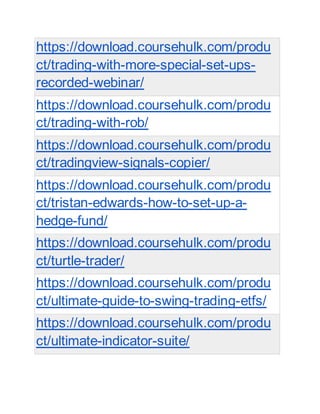 https://download.coursehulk.com/produ
ct/trading-with-more-special-set-ups-
recorded-webinar/
https://download.coursehulk.com/produ
ct/trading-with-rob/
https://download.coursehulk.com/produ
ct/tradingview-signals-copier/
https://download.coursehulk.com/produ
ct/tristan-edwards-how-to-set-up-a-
hedge-fund/
https://download.coursehulk.com/produ
ct/turtle-trader/
https://download.coursehulk.com/produ
ct/ultimate-guide-to-swing-trading-etfs/
https://download.coursehulk.com/produ
ct/ultimate-indicator-suite/
 