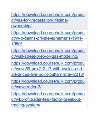 https://download.coursehulk.com/produ
ct/vsa-for-tradestation-lifetime-
ownership/
https://download.coursehulk.com/produ
ct/w-d-ganns-private-ephemeris-1941-
1950/
https://download.coursehulk.com/produ
ct/wall-street-prep-oil-gas-modeling/
https://download.coursehulk.com/produ
ct/wave59-pro-2-2-17-with-cycles-and-
advanced-five-point-pattern-may-2013/
https://download.coursehulk.com/produ
ct/wavetrader-3/
https://download.coursehulk.com/produ
ct/wbprofittrader-fear-factor-breakout-
trading-system/
 