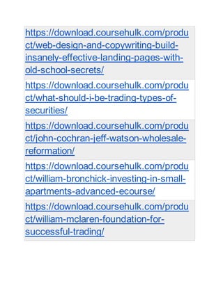 https://download.coursehulk.com/produ
ct/web-design-and-copywriting-build-
insanely-effective-landing-pages-with-
old-school-secrets/
https://download.coursehulk.com/produ
ct/what-should-i-be-trading-types-of-
securities/
https://download.coursehulk.com/produ
ct/john-cochran-jeff-watson-wholesale-
reformation/
https://download.coursehulk.com/produ
ct/william-bronchick-investing-in-small-
apartments-advanced-ecourse/
https://download.coursehulk.com/produ
ct/william-mclaren-foundation-for-
successful-trading/
 