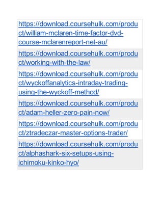 https://download.coursehulk.com/produ
ct/william-mclaren-time-factor-dvd-
course-mclarenreport-net-au/
https://download.coursehulk.com/produ
ct/working-with-the-law/
https://download.coursehulk.com/produ
ct/wyckoffanalytics-intraday-trading-
using-the-wyckoff-method/
https://download.coursehulk.com/produ
ct/adam-heller-zero-pain-now/
https://download.coursehulk.com/produ
ct/ztradeczar-master-options-trader/
https://download.coursehulk.com/produ
ct/alphashark-six-setups-using-
ichimoku-kinko-hyo/
 