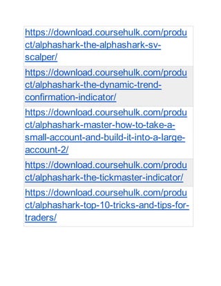 https://download.coursehulk.com/produ
ct/alphashark-the-alphashark-sv-
scalper/
https://download.coursehulk.com/produ
ct/alphashark-the-dynamic-trend-
confirmation-indicator/
https://download.coursehulk.com/produ
ct/alphashark-master-how-to-take-a-
small-account-and-build-it-into-a-large-
account-2/
https://download.coursehulk.com/produ
ct/alphashark-the-tickmaster-indicator/
https://download.coursehulk.com/produ
ct/alphashark-top-10-tricks-and-tips-for-
traders/
 