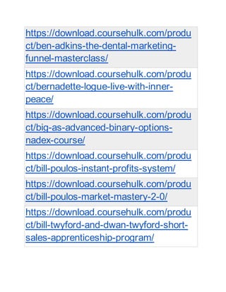 https://download.coursehulk.com/produ
ct/ben-adkins-the-dental-marketing-
funnel-masterclass/
https://download.coursehulk.com/produ
ct/bernadette-logue-live-with-inner-
peace/
https://download.coursehulk.com/produ
ct/big-as-advanced-binary-options-
nadex-course/
https://download.coursehulk.com/produ
ct/bill-poulos-instant-profits-system/
https://download.coursehulk.com/produ
ct/bill-poulos-market-mastery-2-0/
https://download.coursehulk.com/produ
ct/bill-twyford-and-dwan-twyford-short-
sales-apprenticeship-program/
 