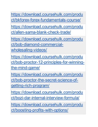 https://download.coursehulk.com/produ
ct/bkforex-forex-fundamentals-course/
https://download.coursehulk.com/produ
ct/allen-sama-blank-check-trade/
https://download.coursehulk.com/produ
ct/bob-diamond-commercial-
wholesaling-videos/
https://download.coursehulk.com/produ
ct/bob-proctor-12-principles-for-winning-
the-mind-game/
https://download.coursehulk.com/produ
ct/bob-proctor-the-secret-science-of-
getting-rich-program/
https://download.coursehulk.com/produ
ct/bozi-dar-internal-interview-formula/
https://download.coursehulk.com/produ
ct/boosting-profits-with-options/
 