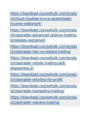 https://download.coursehulk.com/produ
ct/chuck-hughes-w-o-w-guaranteed-
income-videomp4/
https://download.coursehulk.com/produ
ct/claytrader-advanced-options-trading-
strategies-explained/
https://download.coursehulk.com/produ
ct/claytrader-risk-vs-reward-trading/
https://download.coursehulk.com/produ
ct/claytrader-robotic-trading-skill-
sharpening-2/
https://download.coursehulk.com/produ
ct/claytrader-shorting-for-profit/
https://download.coursehulk.com/produ
ct/claytrader-trampoline-trading/
https://download.coursehulk.com/produ
ct/claytrader-volcano-trading/
 