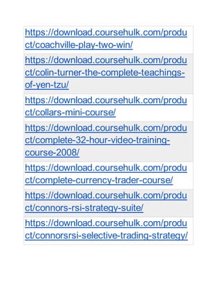 https://download.coursehulk.com/produ
ct/coachville-play-two-win/
https://download.coursehulk.com/produ
ct/colin-turner-the-complete-teachings-
of-yen-tzu/
https://download.coursehulk.com/produ
ct/collars-mini-course/
https://download.coursehulk.com/produ
ct/complete-32-hour-video-training-
course-2008/
https://download.coursehulk.com/produ
ct/complete-currency-trader-course/
https://download.coursehulk.com/produ
ct/connors-rsi-strategy-suite/
https://download.coursehulk.com/produ
ct/connorsrsi-selective-trading-strategy/
 