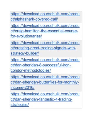 https://download.coursehulk.com/produ
ct/alphashark-covered-call/
https://download.coursehulk.com/produ
ct/craig-hamilton-the-essential-course-
for-evolutionaries/
https://download.coursehulk.com/produ
ct/creating-great-trading-signals-with-
strategy-builder/
https://download.coursehulk.com/produ
ct/dan-sheridan-8-successful-iron-
condor-methodologies/
https://download.coursehulk.com/produ
ct/dan-sheridan-butterflies-for-monthly-
income-2016/
https://download.coursehulk.com/produ
ct/dan-sheridan-fantastic-4-trading-
strategies/
 
