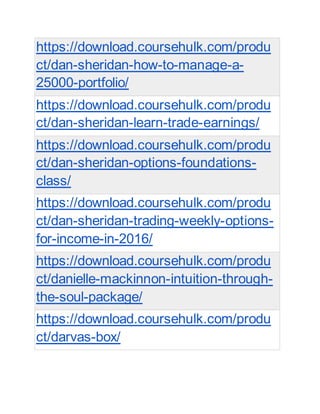 https://download.coursehulk.com/produ
ct/dan-sheridan-how-to-manage-a-
25000-portfolio/
https://download.coursehulk.com/produ
ct/dan-sheridan-learn-trade-earnings/
https://download.coursehulk.com/produ
ct/dan-sheridan-options-foundations-
class/
https://download.coursehulk.com/produ
ct/dan-sheridan-trading-weekly-options-
for-income-in-2016/
https://download.coursehulk.com/produ
ct/danielle-mackinnon-intuition-through-
the-soul-package/
https://download.coursehulk.com/produ
ct/darvas-box/
 