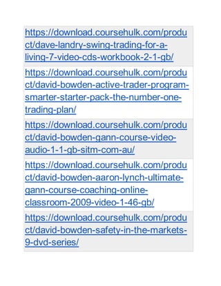 https://download.coursehulk.com/produ
ct/dave-landry-swing-trading-for-a-
living-7-video-cds-workbook-2-1-gb/
https://download.coursehulk.com/produ
ct/david-bowden-active-trader-program-
smarter-starter-pack-the-number-one-
trading-plan/
https://download.coursehulk.com/produ
ct/david-bowden-gann-course-video-
audio-1-1-gb-sitm-com-au/
https://download.coursehulk.com/produ
ct/david-bowden-aaron-lynch-ultimate-
gann-course-coaching-online-
classroom-2009-video-1-46-gb/
https://download.coursehulk.com/produ
ct/david-bowden-safety-in-the-markets-
9-dvd-series/
 
