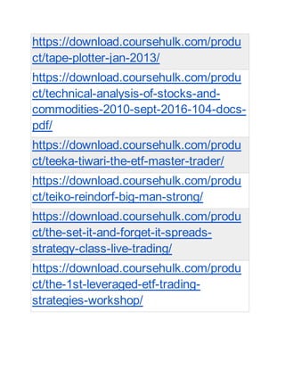 https://download.coursehulk.com/produ
ct/tape-plotter-jan-2013/
https://download.coursehulk.com/produ
ct/technical-analysis-of-stocks-and-
commodities-2010-sept-2016-104-docs-
pdf/
https://download.coursehulk.com/produ
ct/teeka-tiwari-the-etf-master-trader/
https://download.coursehulk.com/produ
ct/teiko-reindorf-big-man-strong/
https://download.coursehulk.com/produ
ct/the-set-it-and-forget-it-spreads-
strategy-class-live-trading/
https://download.coursehulk.com/produ
ct/the-1st-leveraged-etf-trading-
strategies-workshop/
 