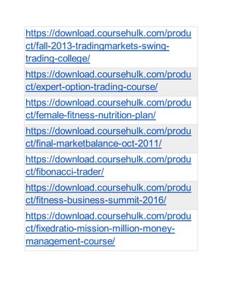 https://download.coursehulk.com/produ
ct/fall-2013-tradingmarkets-swing-
trading-college/
https://download.coursehulk.com/produ
ct/expert-option-trading-course/
https://download.coursehulk.com/produ
ct/female-fitness-nutrition-plan/
https://download.coursehulk.com/produ
ct/final-marketbalance-oct-2011/
https://download.coursehulk.com/produ
ct/fibonacci-trader/
https://download.coursehulk.com/produ
ct/fitness-business-summit-2016/
https://download.coursehulk.com/produ
ct/fixedratio-mission-million-money-
management-course/
 