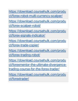 https://download.coursehulk.com/produ
ct/forex-robot-multi-currency-scalper/
https://download.coursehulk.com/produ
ct/forex-scalper-robot/
https://download.coursehulk.com/produ
ct/forex-signals-indicator/
https://download.coursehulk.com/produ
ct/forex-trade-copier/
https://download.coursehulk.com/produ
ct/forex-trading-robot/
https://download.coursehulk.com/produ
ct/forexmentor-the-ultimate-divergence-
trading-course-for-the-forex-trader/
https://download.coursehulk.com/produ
ct/forextrader/
 