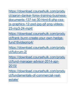 https://download.coursehulk.com/produ
ct/aaron-danker-forex-training-business-
documents-137-txt-30-html-6-php-css-
js-graphics-12-psd-jpg-gif-png-videos-
23-mp3-24-mp4/
https://download.coursehulk.com/produ
ct/frank-bunn-create-your-own-hedge-
fund16videomp4/
https://download.coursehulk.com/produ
ct/fulcrum-2/
https://download.coursehulk.com/produ
ct/fund-manager-advisor-2014-apr-
2015/
https://download.coursehulk.com/produ
ct/fundamentals-of-commercial-real-
estate/
 