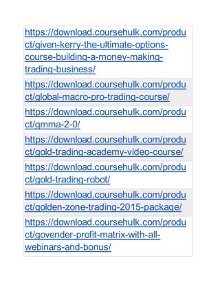 https://download.coursehulk.com/produ
ct/given-kerry-the-ultimate-options-
course-building-a-money-making-
trading-business/
https://download.coursehulk.com/produ
ct/global-macro-pro-trading-course/
https://download.coursehulk.com/produ
ct/gmma-2-0/
https://download.coursehulk.com/produ
ct/gold-trading-academy-video-course/
https://download.coursehulk.com/produ
ct/gold-trading-robot/
https://download.coursehulk.com/produ
ct/golden-zone-trading-2015-package/
https://download.coursehulk.com/produ
ct/govender-profit-matrix-with-all-
webinars-and-bonus/
 