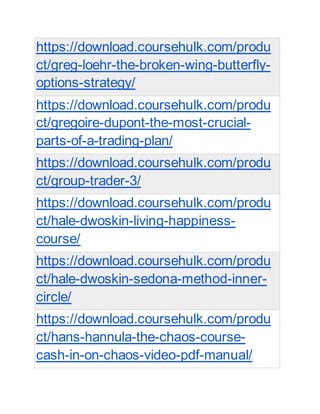 https://download.coursehulk.com/produ
ct/greg-loehr-the-broken-wing-butterfly-
options-strategy/
https://download.coursehulk.com/produ
ct/gregoire-dupont-the-most-crucial-
parts-of-a-trading-plan/
https://download.coursehulk.com/produ
ct/group-trader-3/
https://download.coursehulk.com/produ
ct/hale-dwoskin-living-happiness-
course/
https://download.coursehulk.com/produ
ct/hale-dwoskin-sedona-method-inner-
circle/
https://download.coursehulk.com/produ
ct/hans-hannula-the-chaos-course-
cash-in-on-chaos-video-pdf-manual/
 
