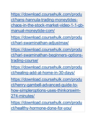 https://download.coursehulk.com/produ
ct/hans-hannula-trading-moneytides-
chaos-in-the-stock-market-video-1-1-gb-
manual-moneytide-com/
https://download.coursehulk.com/produ
ct/hari-swaminathan-adjustmax/
https://download.coursehulk.com/produ
ct/hari-swaminathan-beginners-options-
trading-course/
https://download.coursehulk.com/produ
ct/healing-add-at-home-in-30-days/
https://download.coursehulk.com/produ
ct/henry-gambell-advanced-guide-to-
how-simpleroptions-uses-thinkorswim-
274-minutes/
https://download.coursehulk.com/produ
ct/healthy-hormone-done-for-you/
 