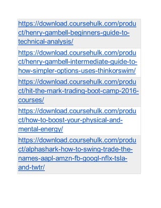 https://download.coursehulk.com/produ
ct/henry-gambell-beginners-guide-to-
technical-analysis/
https://download.coursehulk.com/produ
ct/henry-gambell-intermediate-guide-to-
how-simpler-options-uses-thinkorswim/
https://download.coursehulk.com/produ
ct/hit-the-mark-trading-boot-camp-2016-
courses/
https://download.coursehulk.com/produ
ct/how-to-boost-your-physical-and-
mental-energy/
https://download.coursehulk.com/produ
ct/alphashark-how-to-swing-trade-the-
names-aapl-amzn-fb-googl-nflx-tsla-
and-twtr/
 